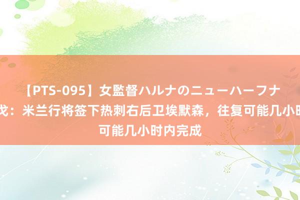 【PTS-095】女監督ハルナのニューハーフナンパ 隆戈：米兰行将签下热刺右后卫埃默森，往复可能几小时内完成