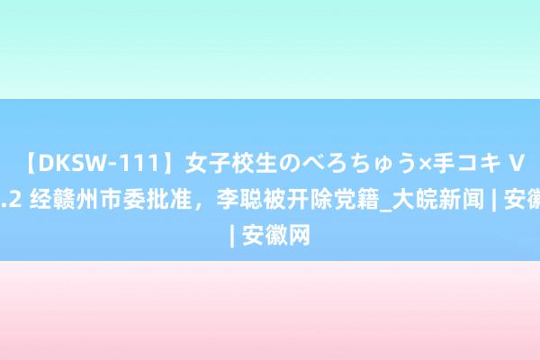 【DKSW-111】女子校生のべろちゅう×手コキ VOL.2 经赣州市委批准，李聪被开除党籍_大皖新闻 | 安徽网