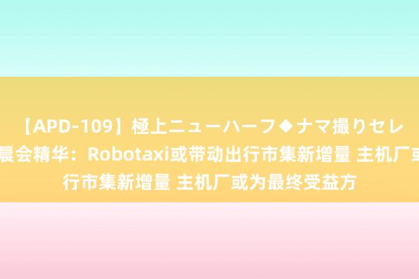 【APD-109】極上ニューハーフ◆ナマ撮りセレクション 券商晨会精华：Robotaxi或带动出行市集新增量 主机厂或为最终受益方