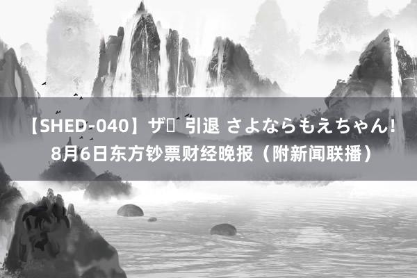 【SHED-040】ザ・引退 さよならもえちゃん！ 8月6日东方钞票财经晚报（附新闻联播）