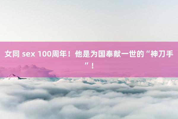 女同 sex 100周年！他是为国奉献一世的“神刀手”！