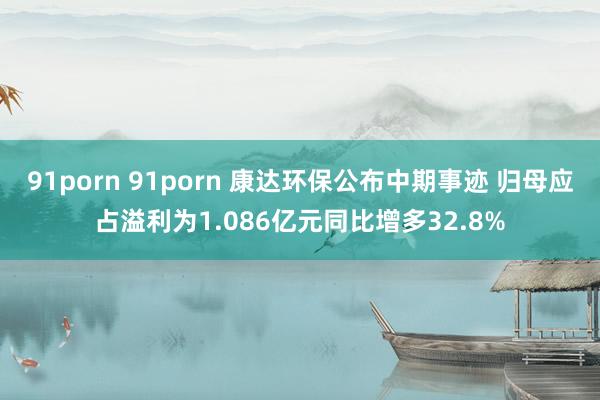 91porn 91porn 康达环保公布中期事迹 归母应占溢利为1.086亿元同比增多32.8%