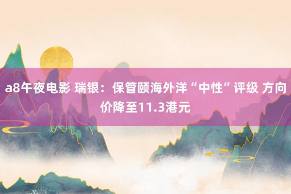 a8午夜电影 瑞银：保管颐海外洋“中性”评级 方向价降至11.3港元