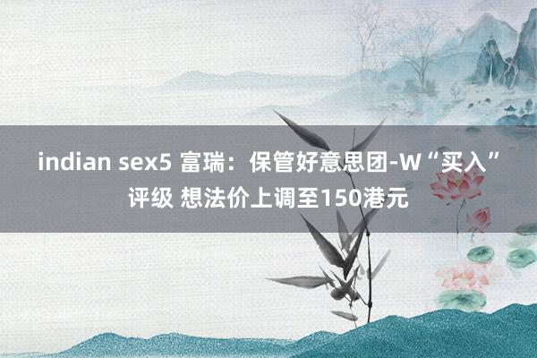 indian sex5 富瑞：保管好意思团-W“买入”评级 想法价上调至150港元