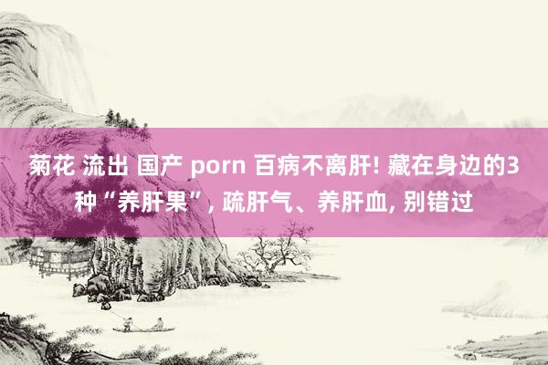 菊花 流出 国产 porn 百病不离肝! 藏在身边的3种“养肝果”， 疏肝气、养肝血， 别错过