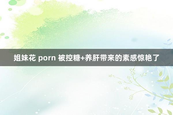 姐妹花 porn 被控糖+养肝带来的素感惊艳了