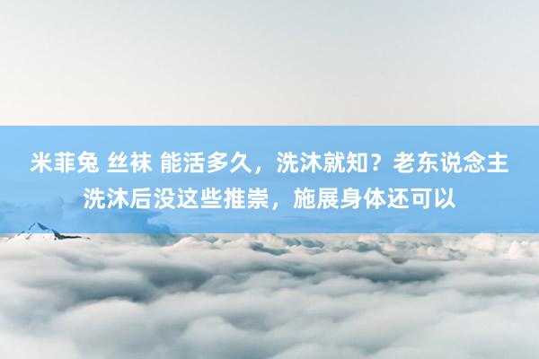米菲兔 丝袜 能活多久，洗沐就知？老东说念主洗沐后没这些推崇，施展身体还可以