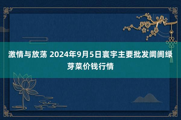 激情与放荡 2024年9月5日寰宇主要批发阛阓绿芽菜价钱行情