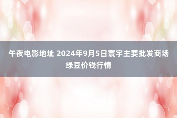 午夜电影地址 2024年9月5日寰宇主要批发商场绿豆价钱行情