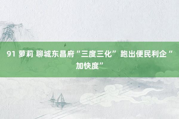 91 萝莉 聊城东昌府“三度三化” 跑出便民利企“加快度”