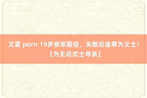文爱 porn 19岁参军服役，失散后追尊为义士！【为无花式士寻亲】