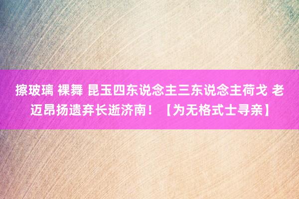 擦玻璃 裸舞 昆玉四东说念主三东说念主荷戈 老迈昂扬遗弃长逝济南！【为无格式士寻亲】