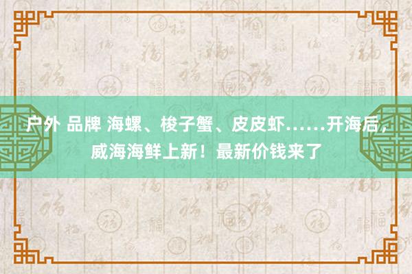 户外 品牌 海螺、梭子蟹、皮皮虾……开海后，威海海鲜上新！最新价钱来了