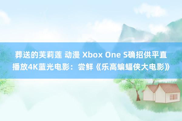 葬送的芙莉莲 动漫 Xbox One S确招供平直播放4K蓝光电影：尝鲜《乐高蝙蝠侠大电影》