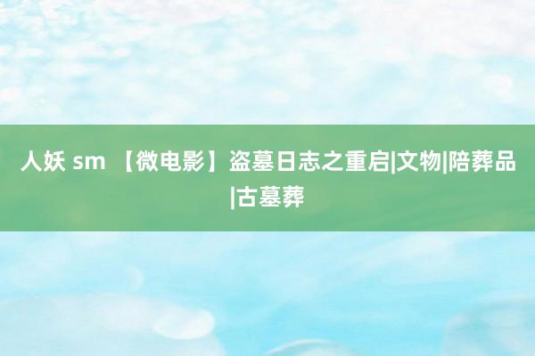 人妖 sm 【微电影】盗墓日志之重启|文物|陪葬品|古墓葬