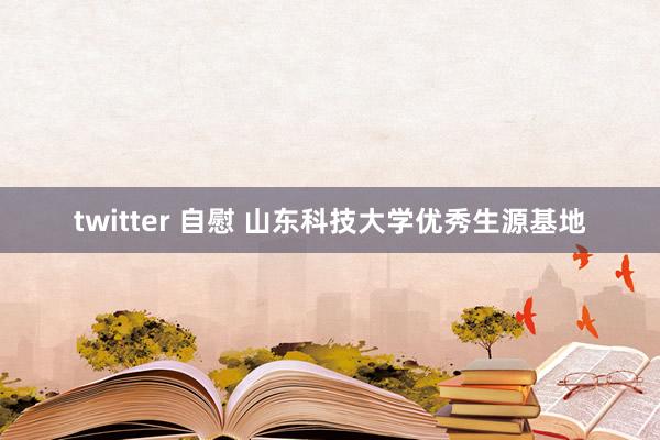 twitter 自慰 山东科技大学优秀生源基地