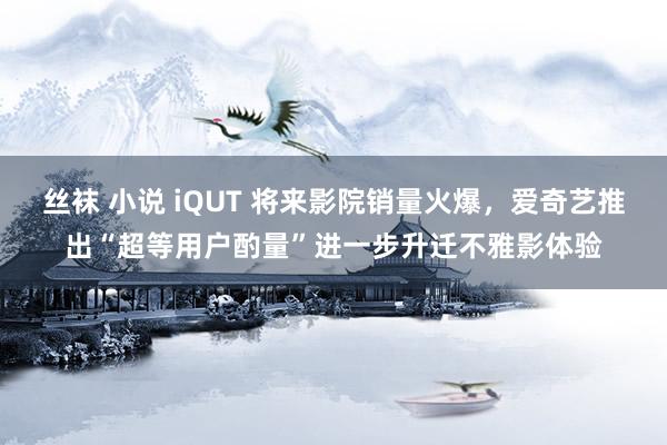 丝袜 小说 iQUT 将来影院销量火爆，爱奇艺推出“超等用户酌量”进一步升迁不雅影体验