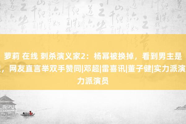 萝莉 在线 刺杀演义家2：杨幂被换掉，看到男主是谁，网友直言举双手赞同|邓超|雷喜讯|董子健|实力派演员