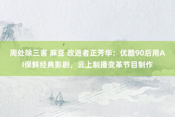 周处除三害 麻豆 改进者正芳华：优酷90后用AI保鲜经典影剧，云上制播变革节目制作
