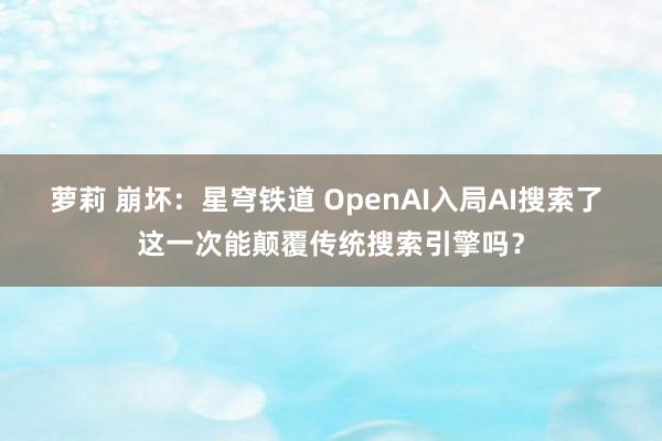 萝莉 崩坏：星穹铁道 OpenAI入局AI搜索了 这一次能颠覆传统搜索引擎吗？
