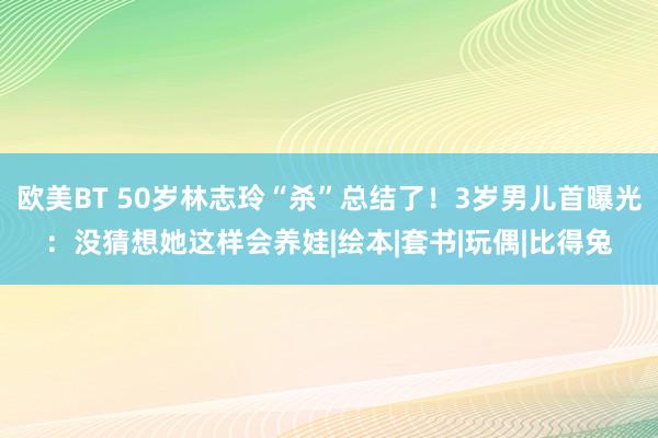 欧美BT 50岁林志玲“杀”总结了！3岁男儿首曝光：没猜想她这样会养娃|绘本|套书|玩偶|比得兔