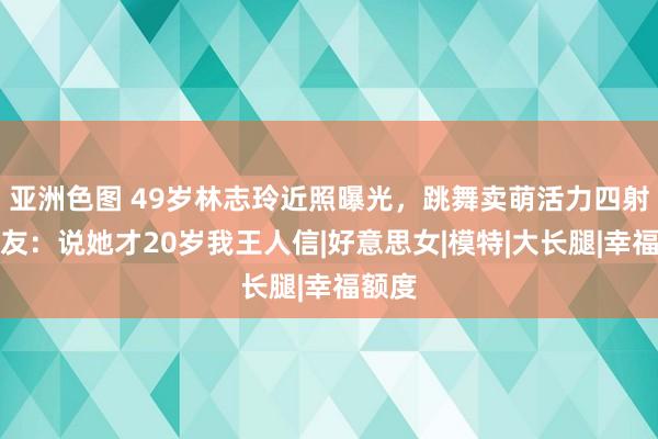 亚洲色图 49岁林志玲近照曝光，跳舞卖萌活力四射，网友：说她才20岁我王人信|好意思女|模特|大长腿|幸福额度