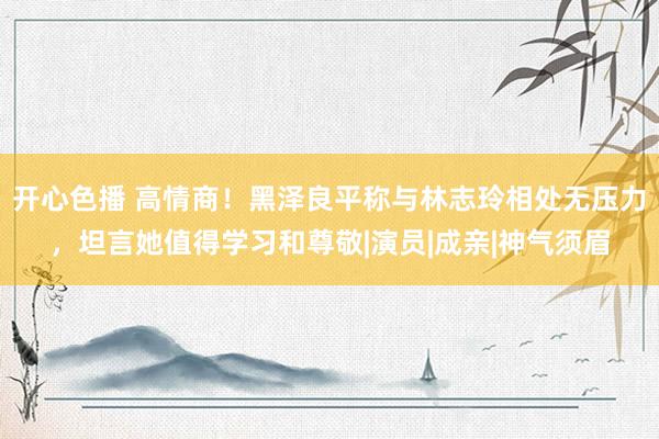 开心色播 高情商！黑泽良平称与林志玲相处无压力，坦言她值得学习和尊敬|演员|成亲|神气须眉