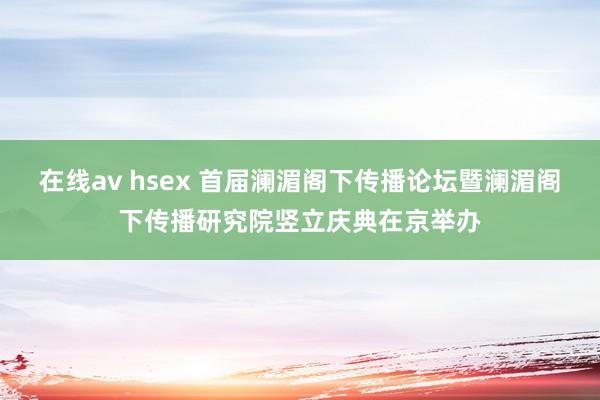 在线av hsex 首届澜湄阁下传播论坛暨澜湄阁下传播研究院竖立庆典在京举办