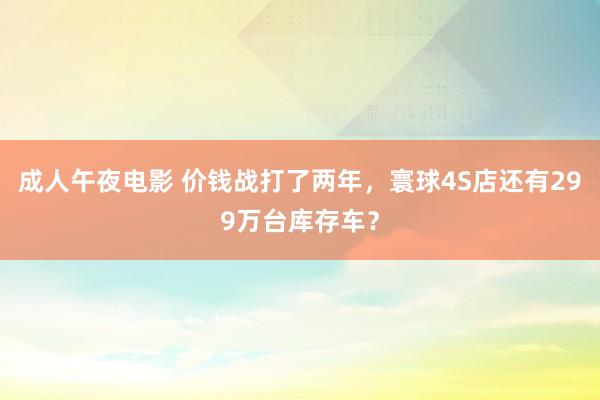 成人午夜电影 价钱战打了两年，寰球4S店还有299万台库存车？