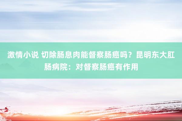 激情小说 切除肠息肉能督察肠癌吗？昆明东大肛肠病院：对督察肠癌有作用