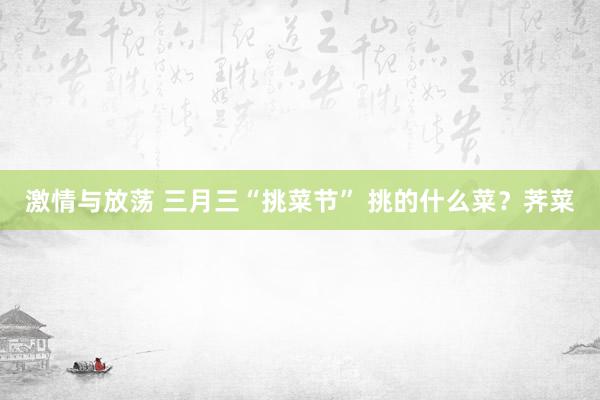 激情与放荡 三月三“挑菜节” 挑的什么菜？荠菜