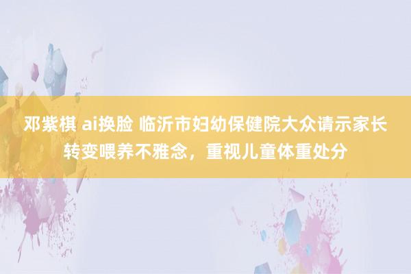 邓紫棋 ai换脸 临沂市妇幼保健院大众请示家长转变喂养不雅念，重视儿童体重处分