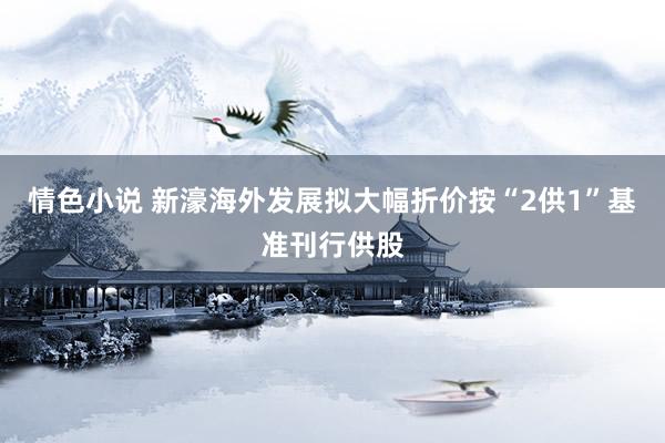 情色小说 新濠海外发展拟大幅折价按“2供1”基准刊行供股