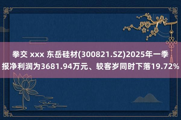 拳交 xxx 东岳硅材(300821.SZ)2025年一季报净利润为3681.94万元、较客岁同时下落19.72%