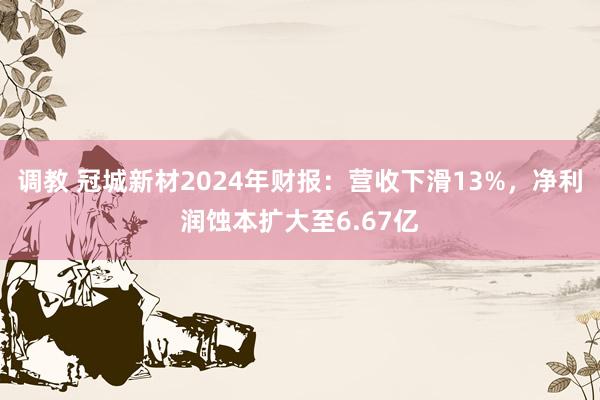 调教 冠城新材2024年财报：营收下滑13%，净利润蚀本扩大至6.67亿