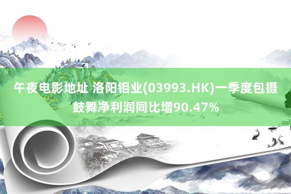 午夜电影地址 洛阳钼业(03993.HK)一季度包摄鼓舞净利润同比增90.47%