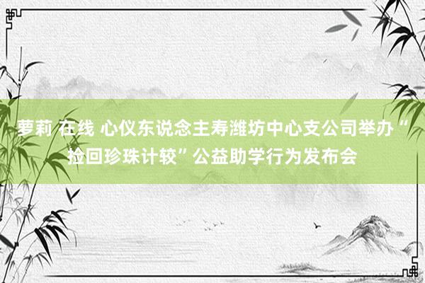 萝莉 在线 心仪东说念主寿潍坊中心支公司举办“捡回珍珠计较”公益助学行为发布会