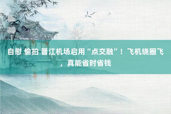 自慰 偷拍 晋江机场启用“点交融”！飞机绕圈飞，真能省时省钱