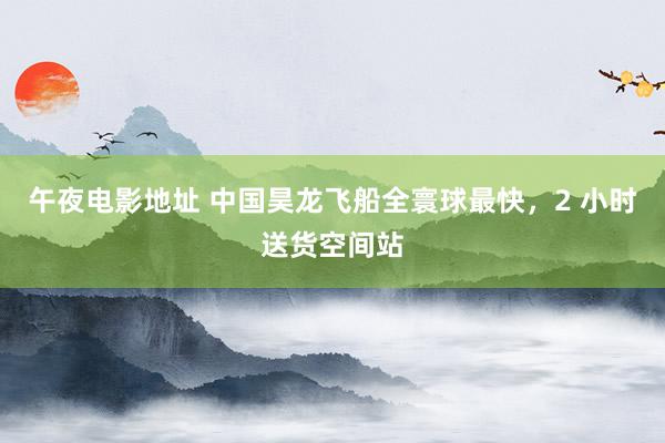 午夜电影地址 中国昊龙飞船全寰球最快，2 小时送货空间站