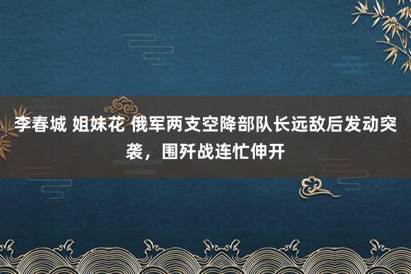 李春城 姐妹花 俄军两支空降部队长远敌后发动突袭，围歼战连忙伸开