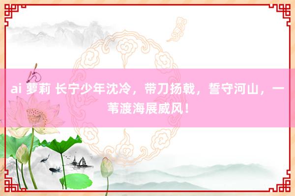 ai 萝莉 长宁少年沈冷，带刀扬戟，誓守河山，一苇渡海展威风！