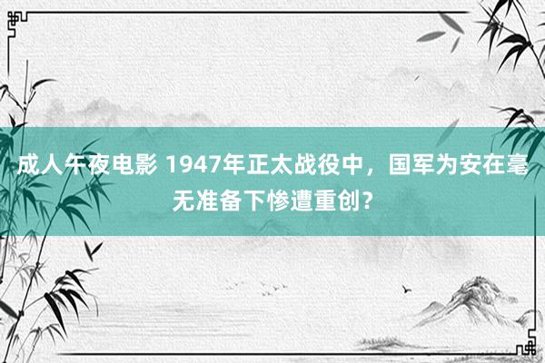 成人午夜电影 1947年正太战役中，国军为安在毫无准备下惨遭重创？
