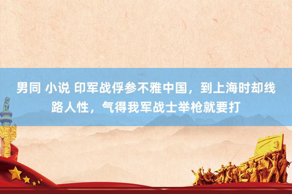 男同 小说 印军战俘参不雅中国，到上海时却线路人性，气得我军战士举枪就要打