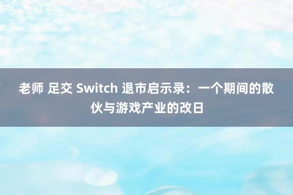 老师 足交 Switch 退市启示录：一个期间的散伙与游戏产业的改日