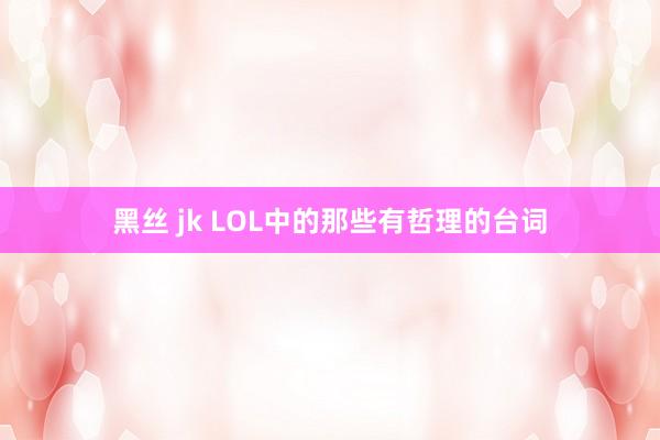 黑丝 jk LOL中的那些有哲理的台词