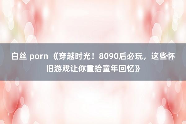 白丝 porn 《穿越时光！8090后必玩，这些怀旧游戏让你重拾童年回忆》