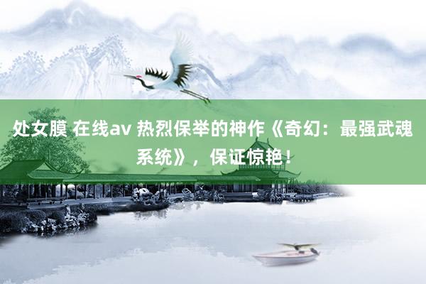 处女膜 在线av 热烈保举的神作《奇幻：最强武魂系统》，保证惊艳！