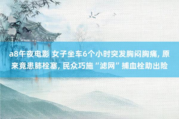 a8午夜电影 女子坐车6个小时突发胸闷胸痛， 原来竟患肺栓塞， 民众巧施“滤网”捕血栓助出险