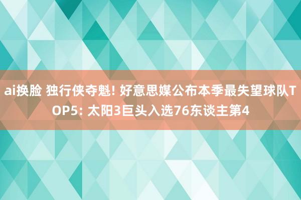 ai换脸 独行侠夺魁! 好意思媒公布本季最失望球队TOP5: 太阳3巨头入选76东谈主第4