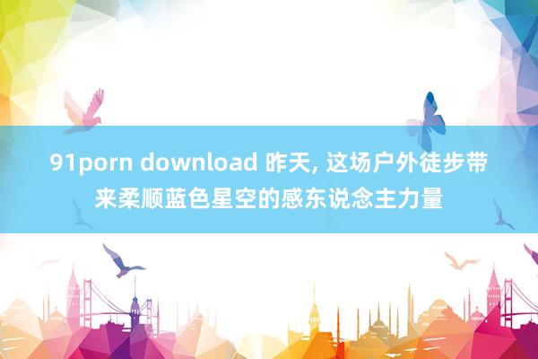 91porn download 昨天， 这场户外徒步带来柔顺蓝色星空的感东说念主力量